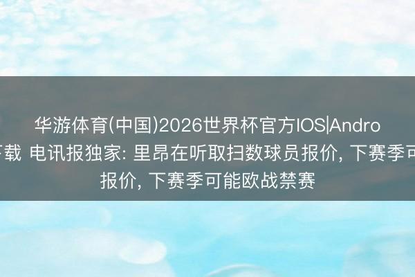 华游体育(中国)2026世界杯官方IOS|Android手机app下载 电讯报独家: 里昂在听取扫数球员报价, 下赛季可能欧战禁赛