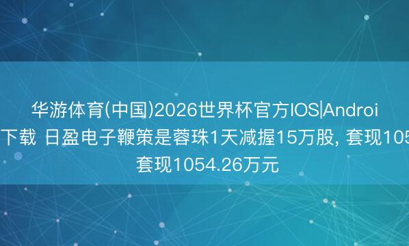 华游体育(中国)2026世界杯官方IOS|Android手机app下载 日盈电子鞭策是蓉珠1天减握15万股, 套现1054.26万元