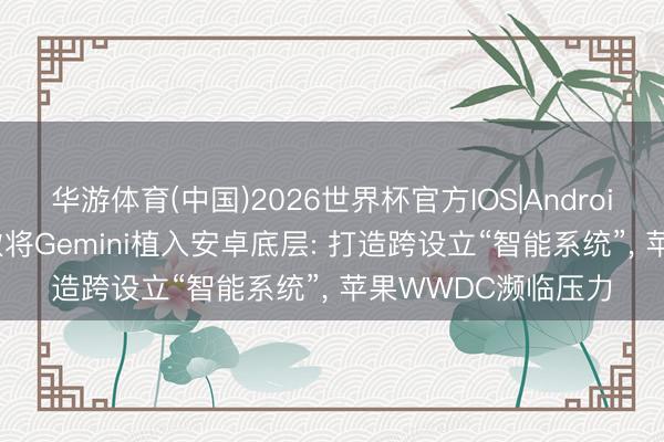 华游体育(中国)2026世界杯官方IOS|Android手机app下载 谷歌将Gemini植入安卓底层: 打造跨设立“智能系统”, 苹果WWDC濒临压力