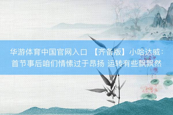 华游体育中国官网入口 【齐备版】小哈达威:首节事后咱们情愫过于昂扬 运转有些飘飘然