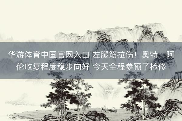 华游体育中国官网入口 左腿筋拉伤！奥特：阿伦收复程度稳步向好 今天全程参预了检修
