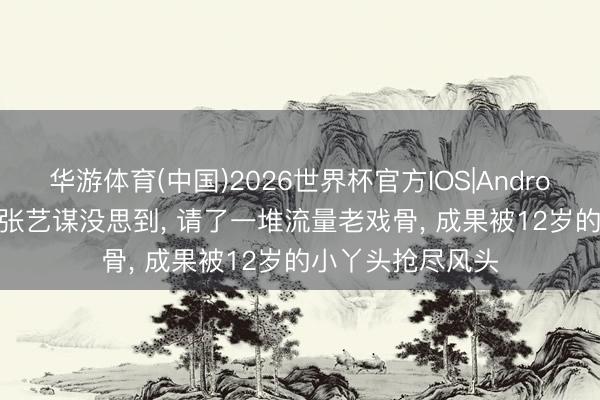 华游体育(中国)2026世界杯官方IOS|Android手机app下载 张艺谋没思到, 请了一堆流量老戏骨, 成果被12岁的小丫头抢尽风头