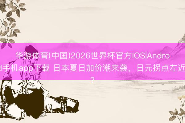 华游体育(中国)2026世界杯官方IOS|Android手机app下载 日本夏日加价潮来袭,日元拐点左近?