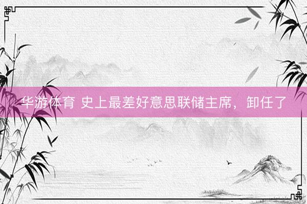 华游体育 史上最差好意思联储主席，卸任了