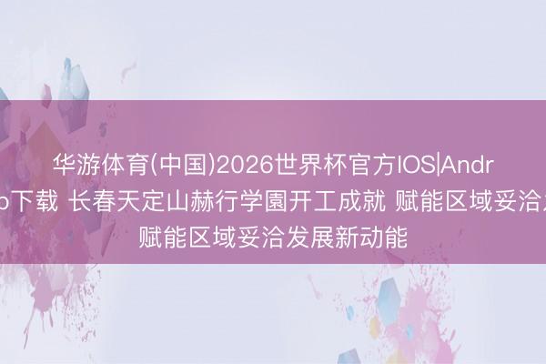 华游体育(中国)2026世界杯官方IOS|Android手机app下载 长春天定山赫行学園开工成就 赋能区域妥洽发展新动能