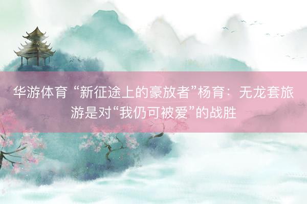 华游体育 “新征途上的豪放者”杨育:无龙套旅游是对“我仍可被爱”的战胜