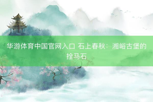 华游体育中国官网入口 石上春秋:湘峪古堡的拴马石