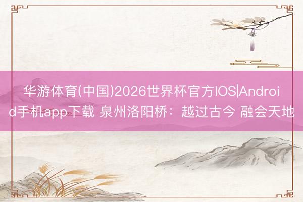 华游体育(中国)2026世界杯官方IOS|Android手机app下载 泉州洛阳桥:越过古今 融会天地