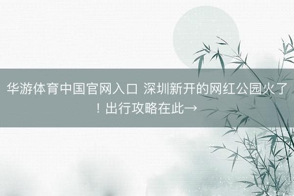 华游体育中国官网入口 深圳新开的网红公园火了! 出行攻略在此→
