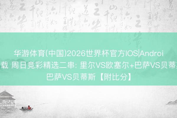 华游体育(中国)2026世界杯官方IOS|Android手机app下载 周日竞彩精选二串: 里尔VS欧塞尔+巴萨VS贝蒂斯【附比分】