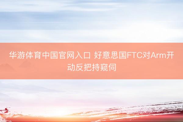 华游体育中国官网入口 好意思国FTC对Arm开动反把持窥伺