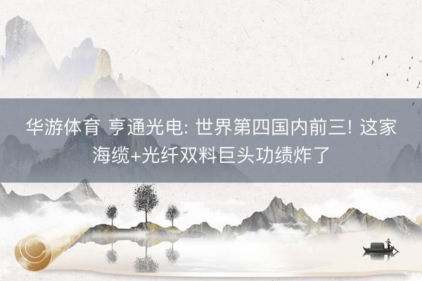 华游体育 亨通光电: 世界第四国内前三! 这家海缆+光纤双料巨头功绩炸了