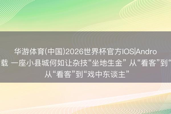 华游体育(中国)2026世界杯官方IOS|Android手机app下载 一座小县城何如让杂技“坐地生金” 从“看客”到“戏中东谈主”