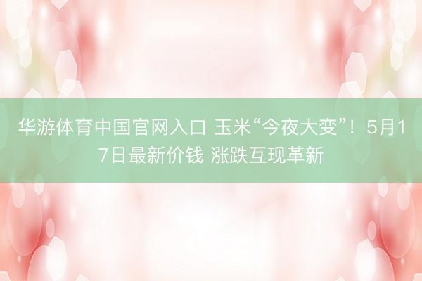 华游体育中国官网入口 玉米“今夜大变”！5月17日最新价钱 涨跌互现革新