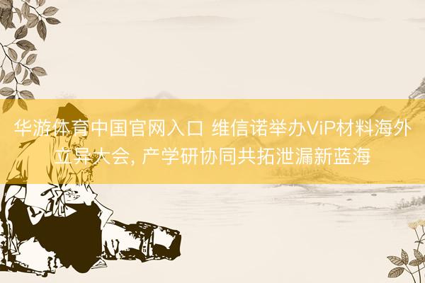 华游体育中国官网入口 维信诺举办ViP材料海外立异大会， 产学研协同共拓泄漏新蓝海