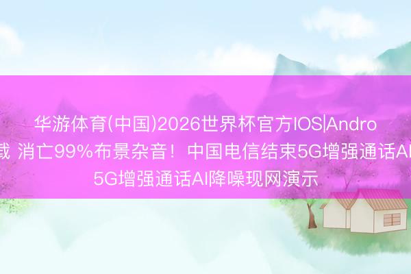华游体育(中国)2026世界杯官方IOS|Android手机app下载 消亡99%布景杂音!中国电信结束5G增强通话AI降噪现网演示