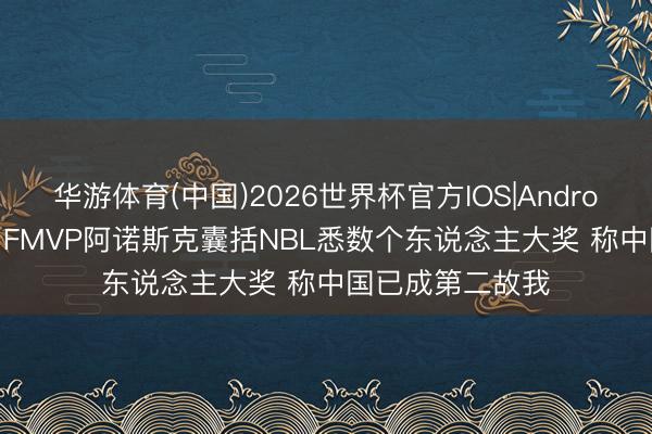 华游体育(中国)2026世界杯官方IOS|Android手机app下载 FMVP阿诺斯克囊括NBL悉数个东说念主大奖 称中国已成第二故我