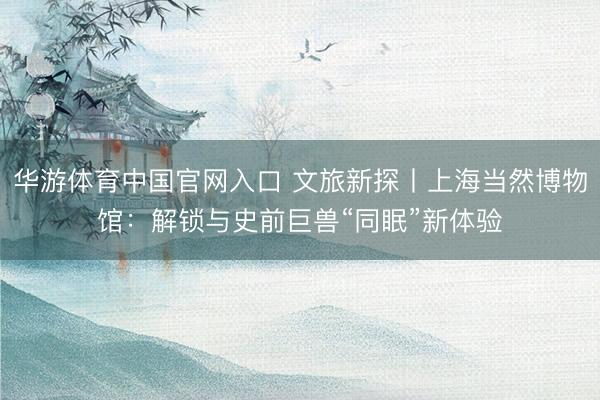 华游体育中国官网入口 文旅新探丨上海当然博物馆:解锁与史前巨兽“同眠”新体验