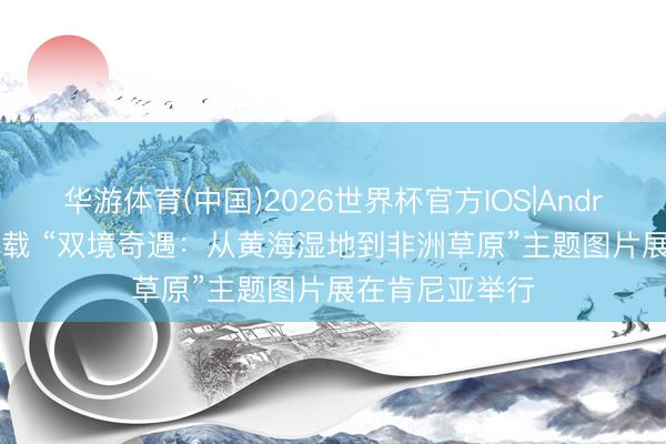 华游体育(中国)2026世界杯官方IOS|Android手机app下载 “双境奇遇:从黄海湿地到非洲草原”主题图片展在肯尼亚举行