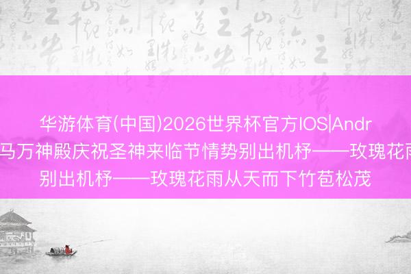 华游体育(中国)2026世界杯官方IOS|Android手机app下载 罗马万神殿庆祝圣神来临节情势别出机杼——玫瑰花雨从天而下竹苞松茂