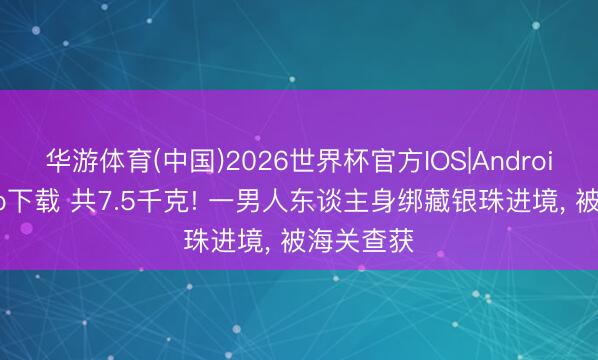 华游体育(中国)2026世界杯官方IOS|Android手机app下载 共7.5千克! 一男人东谈主身绑藏银珠进境, 被海关查获
