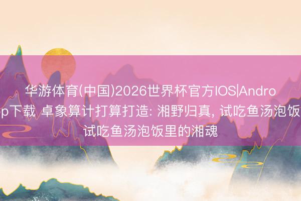 华游体育(中国)2026世界杯官方IOS|Android手机app下载 卓象算计打算打造: 湘野归真， 试吃鱼汤泡饭里的湘魂