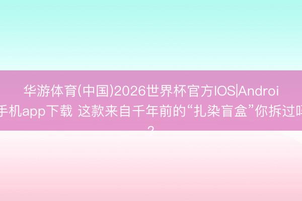 华游体育(中国)2026世界杯官方IOS|Android手机app下载 这款来自千年前的“扎染盲盒”你拆过吗?