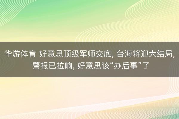 华游体育 好意思顶级军师交底, 台海将迎大结局, 警报已拉响, 好意思该“办后事”了