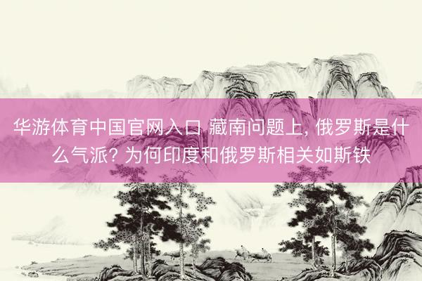华游体育中国官网入口 藏南问题上, 俄罗斯是什么气派? 为何印度和俄罗斯相关如斯铁