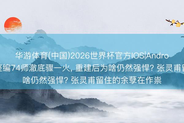 华游体育(中国)2026世界杯官方IOS|Android手机app下载 整编74师澈底骤一火, 重建后为啥仍然强悍? 张灵甫留住的余孽在作祟