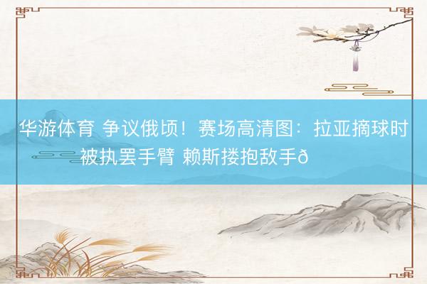 华游体育 争议俄顷!赛场高清图:拉亚摘球时被执罢手臂 赖斯搂抱敌手👀