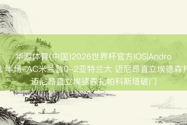 华游体育(中国)2026世界杯官方IOS|Android手机app下载 半场-AC米兰暂0-2亚特兰大 迈尼昂直立埃德森扎帕科斯塔破门