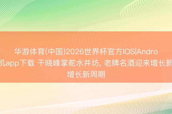 华游体育(中国)2026世界杯官方IOS|Android手机app下载 干晓峰掌舵水井坊, 老牌名酒迎来增长新周期