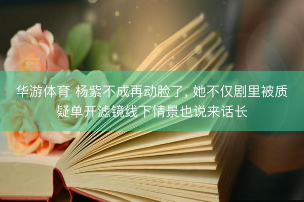 华游体育 杨紫不成再动脸了， 她不仅剧里被质疑单开滤镜线下情景也说来话长