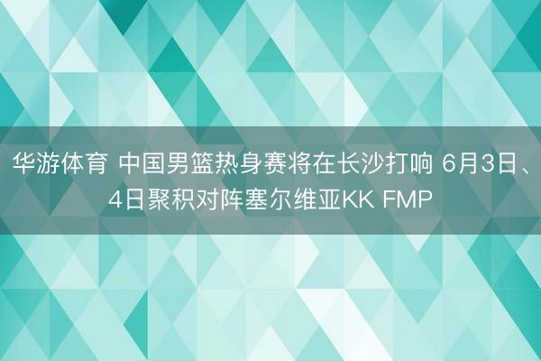 华游体育 中国男篮热身赛将在长沙打响 6月3日、4日聚积对阵塞尔维亚KK FMP