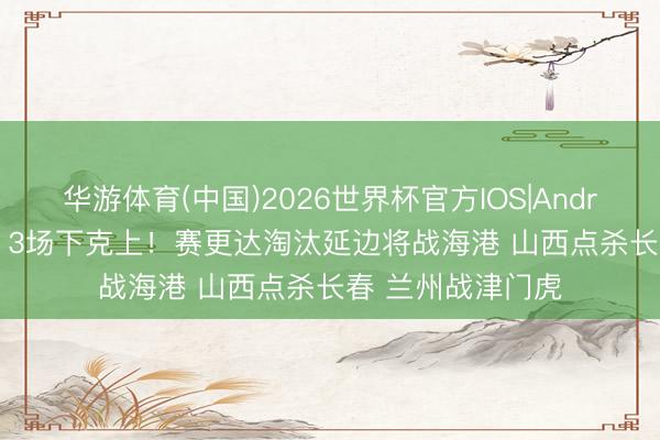 华游体育(中国)2026世界杯官方IOS|Android手机app下载 3场下克上!赛更达淘汰延边将战海港 山西点杀长春 兰州战津门虎