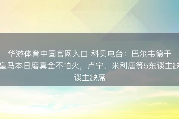 华游体育中国官网入口 科贝电台：巴尔韦德干预皇马本日磨真金不怕火，卢宁、米利唐等5东谈主缺席