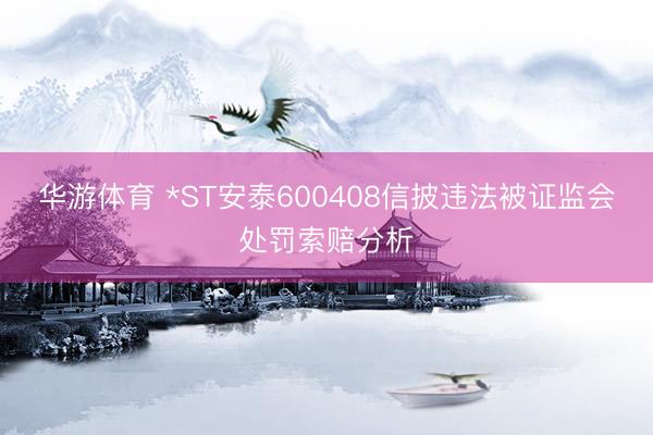 华游体育 *ST安泰600408信披违法被证监会处罚索赔分析
