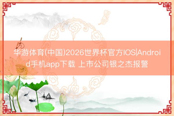 华游体育(中国)2026世界杯官方IOS|Android手机app下载 上市公司银之杰报警