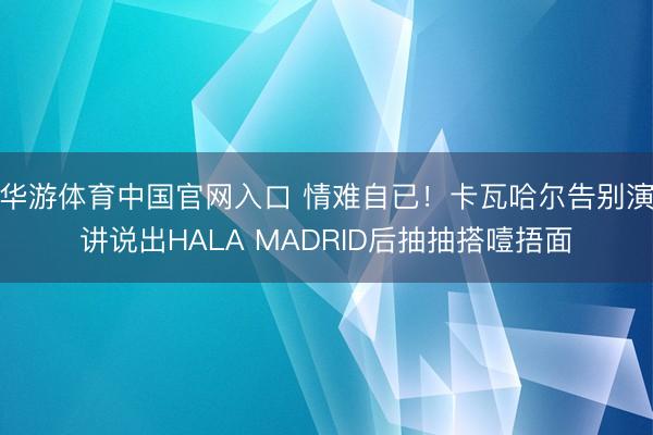 华游体育中国官网入口 情难自已!卡瓦哈尔告别演讲说出HALA MADRID后抽抽搭噎捂面