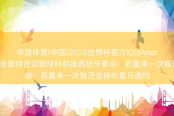 华游体育(中国)2026世界杯官方IOS|Android手机app下载 洛佩特吉谈寰球杯前被西班牙奉命:若重来一次我还会接收皇马邀约
