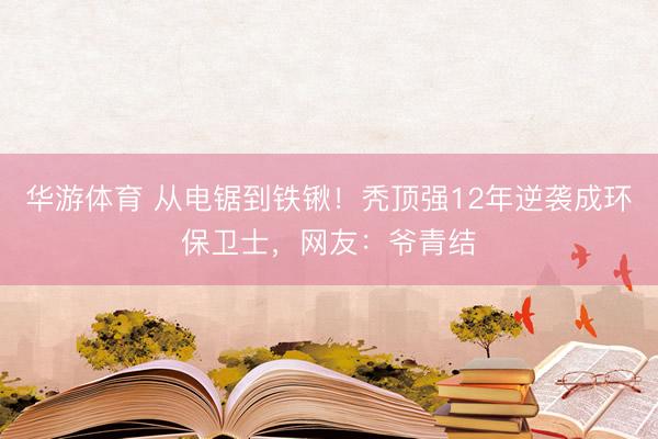 华游体育 从电锯到铁锹!秃顶强12年逆袭成环保卫士,网友:爷青结