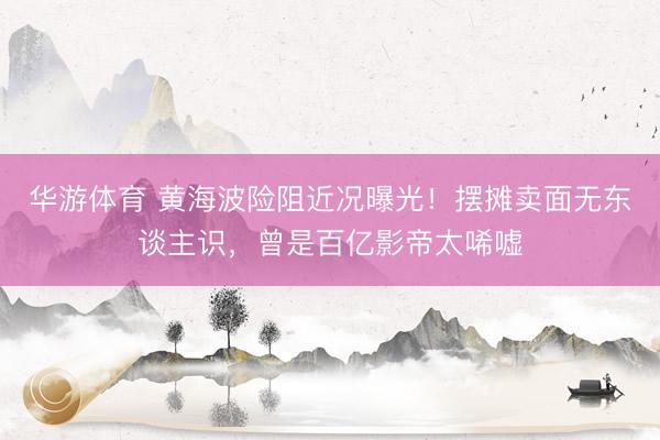 华游体育 黄海波险阻近况曝光!摆摊卖面无东谈主识,曾是百亿影帝太唏嘘