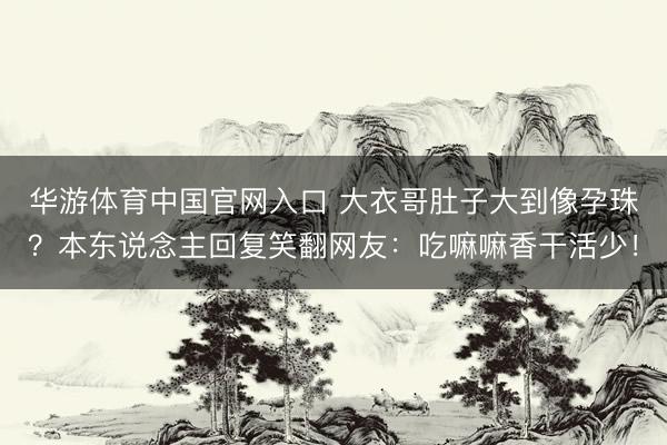 华游体育中国官网入口 大衣哥肚子大到像孕珠?本东说念主回复笑翻网友:吃嘛嘛香干活少!