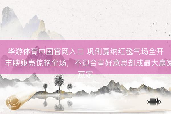华游体育中国官网入口 巩俐戛纳红毯气场全开,丰腴躯壳惊艳全场,不迎合审好意思却成最大赢家
