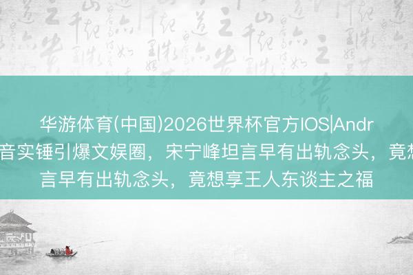华游体育(中国)2026世界杯官方IOS|Android手机app下载 灌音实锤引爆文娱圈,宋宁峰坦言早有出轨念头,竟想享王人东谈主之福