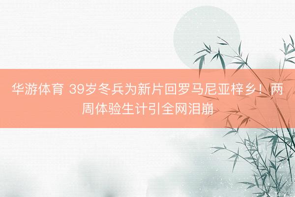 华游体育 39岁冬兵为新片回罗马尼亚梓乡!两周体验生计引全网泪崩