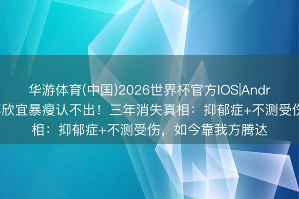 华游体育(中国)2026世界杯官方IOS|Android手机app下载 郑欣宜暴瘦认不出！三年消失真相：抑郁症+不测受伤，如今靠我方腾达