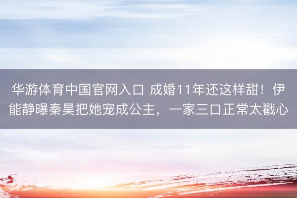 华游体育中国官网入口 成婚11年还这样甜!伊能静曝秦昊把她宠成公主,一家三口正常太戳心