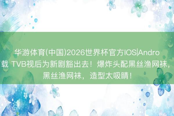 华游体育(中国)2026世界杯官方IOS|Android手机app下载 TVB视后为新剧豁出去!爆炸头配黑丝渔网袜,造型太吸睛!